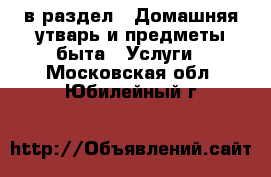  в раздел : Домашняя утварь и предметы быта » Услуги . Московская обл.,Юбилейный г.